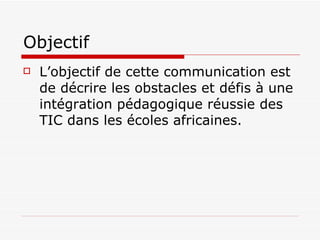 Objectif L’objectif de cette communication est de décrire les obstacles et défis à une intégration pédagogique réussie des TIC dans les écoles africaines. 