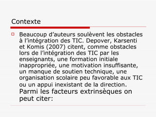 Contexte Beaucoup d’auteurs soulèvent les obstacles à l’intégration des TIC. Depover, Karsenti et Komis (2007) citent, comme obstacles lors de l’intégration des TIC par les enseignants, une formation initiale inappropriée, une motivation insuffisante, un manque de soutien technique, une organisation scolaire peu favorable aux TIC ou un appui inexistant de la direction . Parmi les facteurs extrinsèques on peut citer: 