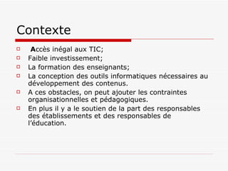 Contexte  A ccès inégal aux TIC ; Faible investissement; La formation des enseignants; La conception des outils informatiques nécessaires au développement des contenus.  A ces obstacles, on peut ajouter les contraintes organisationnelles et pédagogiques.  En plus il y a le soutien de la part des responsables des établissements et des responsables de l’éducation.   