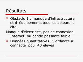 Résultats Obstacle 1 : manque d’infrastructure et d ’équipements tous les acteurs le cite. Manque d’électricité, pas de connexion Internet, ou bande passante faible Données quantitatives :1 ordinateur connecté  pour 40 élèves 