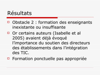 Résultats Obstacle 2 : formation des enseignants inexistante ou insuffisante Or certains auteurs (Isabelle et al 2005) avaient déjà évoqué l’importance du soutien des directeurs des établissements dans l’intégration des TIC.  Formation ponctuelle pas appropriée  