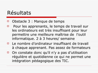 Résultats Obstacle 3 : Manque de temps Pour les apprenants, le temps de travail sur les ordinateurs est très insuffisant pour leur permettre une meilleure maîtrise de  l’outil informatique. 2 à 3 heures/ semaine  Le nombre d’ordinateur insuffisant de travail à chaque apprenant. Pas assez de formateurs On constate donc qu’il n’y a pas d’utilisation régulière et quotidienne ce qui ne permet une intégration pédagogique des TIC. 