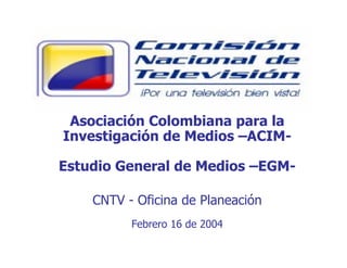 Asociación Colombiana para la
Investigación de Medios –ACIM-
Estudio General de Medios –EGM-
CNTV - Oficina de Planeación
Febrero 16 de 2004
 