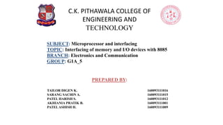 C.K. PITHAWALA COLLEGE OF
ENGINEERING AND
TECHNOLOGY
PREPARED BY:
TAILOR DIGEN K. 160093111016
SARANG SACHIN A. 160093111015
PATEL HARISH S. 160093111012
AKHIANIA PRATIK B. 160093111001
PATELASHISH H. 160093111009
SUBJECT: Microprocessor and interfacing
TOPIC: Interfacing of memory and I/O devices with 8085
BRANCH: Electronics and Communication
GROUP: G1A_5
 