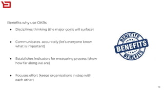 Benefits why use OKRs
● Disciplines thinking (the major goals will surface)
● Communicates accurately (let’s everyone know
what is important)
● Establishes indicators for measuring process (show
how far along we are)
● Focuses effort (keeps organisations in step with
each other)
10
 