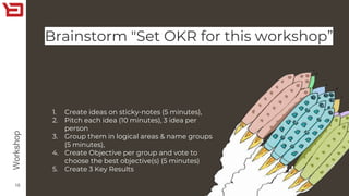 Brainstorm "Set OKR for this workshop”
16
Workshop
1. Create ideas on sticky-notes (5 minutes),
2. Pitch each idea (10 minutes), 3 idea per
person
3. Group them in logical areas & name groups
(5 minutes),
4. Create Objective per group and vote to
choose the best objective(s) (5 minutes)
5. Create 3 Key Results
 