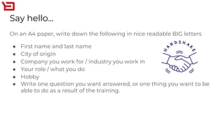Say hello...
On an A4 paper, write down the following in nice readable BIG letters
● First name and last name
● City of origin
● Company you work for / industry you work in
● Your role / what you do
● Hobby
● Write one question you want answered, or one thing you want to be
able to do as a result of the training.
 