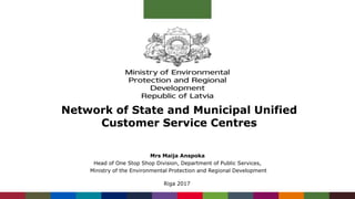 Network of State and Municipal Unified
Customer Service Centres
Mrs Maija Anspoka
Head of One Stop Shop Division, Department of Public Services,
Ministry of the Environmental Protection and Regional Development
Riga 2017
 