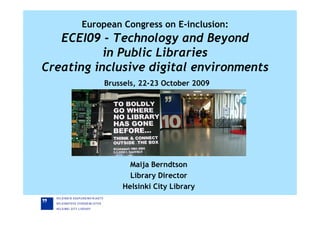 European Congress on E-inclusion:
   ECEI09 - Technology and Beyond
           in Public Libraries
Creating inclusive digital environments
           Brussels, 22-23 October 2009




                 Maija Berndtson
                 Library Director
               Helsinki City Library
 