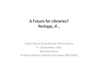 A Future for Libraries?
Perhaps, if…

Future Library Unconference Athens-Greece
9 – 10 December, 2013
Maija Berndtson
Ex Library Director (Helsinki City Library 1987-2013)

 