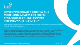 1
DEVELOPING QUALITY CRITERIA AND
MODELLING IMPACTS FOR SOCIAL
PEDAGOGICAL EQUINE-ASSISTED
INTERVENTIONS IN FINLAND
The 17th HETI International Congress, Seoul, Korea
Maija Lipponen, Research scientist, Natural Resources Institute Finland (Luke), maija.lipponen@luke.fi
Twitter & LinkedIn: @MaijaLipponen
24.5.2021
Social pedagogical equine-assisted interventions are among the most established
forms of animal-assisted services in Finland. The main goals of these
interventions are in supporting social growth and well-being. The professional
orientation for the practical work arises from human-horse interaction and the
elements of social pedagogy: communality, experience and dialogue.
 
