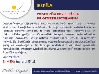 IESPĒJA
                            PIRMREIZĒJA KONSULTĀCIJA
                            PIE OSTEREfLESOTERAPEITA
Osteorefleksoterapija palīdz atbrīvoties no tik bieži sastopamajām muguras
sāpēm bez ķirurģiskas iejaukšanās. Terapija piemērota dažādu kaulu un
locītavas sistēmu slimībām, to starp osteohondrozes, deformācijas, arī
disku nobīdes gadījumos. Osteorefleksoterapeiti uzsver nepieciešamību,
pirmkārt, noskaidrot, kas ir patiesie muguras sāpju iemesli un piemērot
individuālu ārstēšanās programmu, osteorefleksoterapiju nepieciešamības
gadījumā kombinējot ar fizioterapijas nodarbībām vai uztura speciālista
konsultācijām. Premium Medical ārstēšanu veic osteorefleksoterapeite Dr.
Roza Džamaldajeva.
Lasīt vairāk>>
1h – 30Ls (parasti 35 Ls)

                         Par piedāvājumiem Tavai veselībai vairāk lasi:   www.premiummedical.lv
 