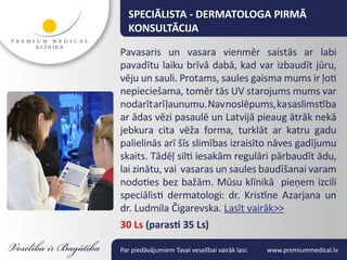 SPECIĀLISTA - DERMATOLOGA PIRMĀ
  KONSULTĀCIJA

Pavasaris un vasara vienmēr saistās ar labi
pavadītu laiku brīvā dabā, kad var izbaudīt jūru,
vēju un sauli. Protams, saules gaisma mums ir ļoti
nepieciešama, tomēr tās UV starojums mums var
nodarīt arī ļaunumu. Nav noslēpums, ka saslimstība
ar ādas vēzi pasaulē un Latvijā pieaug ātrāk nekā
jebkura cita vēža forma, turklāt ar katru gadu
palielinās arī šīs slimības izraisīto nāves gadījumu
skaits. Tādēļ silti iesakām regulāri pārbaudīt ādu,
lai zinātu, vai vasaras un saules baudīšanai varam
nodoties bez bažām. Mūsu klīnikā pieņem izcili
speciālisti dermatologi: dr. Kristīne Azarjana un
dr. Ludmila Čigarevska. Lasīt vairāk>>
30 Ls (parasti 35 Ls)

Par piedāvājumiem Tavai veselībai vairāk lasi:   www.premiummedical.lv
 
