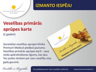 IZMANTO IESPĒJU


Veselības primārās
aprūpes karte
(1 gadam)


Garantētai veselības aprūpei klīnika
Premium Medical piedāvā jaunumu:
Veselības primārās aprūpes karti - sava
veida apdrošināšanas līgumu, kas ļaus
Tev justies drošam par savu veselību visa
gada garumā.

                         Par piedāvājumiem Tavai veselībai vairāk lasi:   www.premiummedical.lv
 