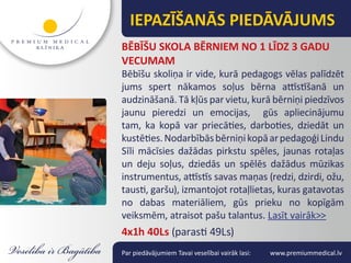IEPAZĪŠANĀS PIEDĀVĀJUMS
BĒBĪŠU SKOLA BĒRNIEM NO 1 LĪDZ 3 GADU
VECUMAM
Bēbīšu skoliņa ir vide, kurā pedagogs vēlas palīdzēt
jums spert nākamos soļus bērna attīstīšanā un
audzināšanā. Tā kļūs par vietu, kurā bērniņi piedzīvos
jaunu pieredzi un emocijas, gūs apliecinājumu
tam, ka kopā var priecāties, darboties, dziedāt un
kustēties. Nodarbībās bērniņi kopā ar pedagoģi Lindu
Sīli mācīsies dažādas pirkstu spēles, jaunas rotaļas
un deju soļus, dziedās un spēlēs dažādus mūzikas
instrumentus, attīstīs savas maņas (redzi, dzirdi, ožu,
tausti, garšu), izmantojot rotaļlietas, kuras gatavotas
no dabas materiāliem, gūs prieku no kopīgām
veiksmēm, atraisot pašu talantus. Lasīt vairāk>>
4x1h 40Ls (parasti 49Ls)
Par piedāvājumiem Tavai veselībai vairāk lasi:   www.premiummedical.lv
 