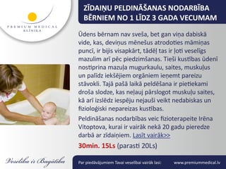 ZĪDAIŅU PELDINĀŠANAS NODARBĪBA
  BĒRNIEM NO 1 LĪDZ 3 GADA VECUMAM
Ūdens bērnam nav sveša, bet gan viņa dabiskā
vide, kas, deviņus mēnešus atrodoties māmiņas
puncī, ir bijis visapkārt, tādēļ tas ir ļoti veselīgs
mazulim arī pēc piedzimšanas. Tieši kustības ūdenī
nostiprina mazuļa mugurkaulu, saites, muskuļus
un palīdz iekšējiem orgāniem ieņemt pareizu
stāvokli. Tajā pašā laikā peldēšana ir pietiekami
droša slodze, kas neļauj pārslogot muskuļu saites,
kā arī izslēdz iespēju nejauši veikt nedabiskas un
fizioloģiski nepareizas kustības.
Peldināšanas nodarbības veic fizioterapeite Irēna
Vitoptova, kurai ir vairāk nekā 20 gadu pieredze
darbā ar zīdaiņiem. Lasīt vairāk>>
30min. 15Ls (parasti 20Ls)

Par piedāvājumiem Tavai veselībai vairāk lasi:   www.premiummedical.lv
 