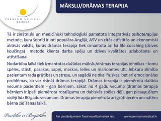 MĀKSLU/DRĀMAS TERAPIJA



Tā ir zinātniski un medicīniski tehnoloģiski pamatota integratīvās psihoterapijas
metode, kura šobrīd ir ļoti populāra Anglijā, ASV un citās attīstītās un ekonomiski
aktīvās valstīs, kurās drāmas terapija tiek izmantota arī kā life coaching (dzīves
koučinga) metode klienta darba spēju un dzīves kvalitātes uzlabošanai un
attīstīšanai.
Nodarbību laikā tiek izmantotas dažādas mākslu/drāmas terapijas tehnikas – lomu
spēles, stāsti, pasakas, sapņi, maskas, lelles un marionetes utt. Jebkura slimība
pacientam rada grūtības un stresu, un sagādā ne tikai fiziskas, bet arī emocionālas
problēmas, ko var risināt drāmas terapijā. Drāmas terapija ir piemērota dažāda
vecuma pacientiem - gan bērniem, sākot no 4 gadu vecuma (drāmas terapija
bērniem ir īpaši piemērota rotaļīguma un dabiskās spēles dēļ), gan pieaugušiem
vidēji līdz 80 gadu vecumam. Drāmas terapija piemērota arī grūtniecēm un mātēm
bērna zīdīšanas laikā.

                          Par piedāvājumiem Tavai veselībai vairāk lasi:   www.premiummedical.lv
 