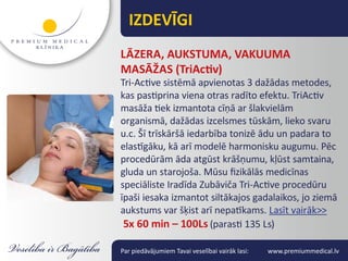 IZDEVĪGI
LĀZERA, AUKSTUMA, VAKUUMA
MASĀŽAS (TriActiv)
Tri-Active sistēmā apvienotas 3 dažādas metodes,
kas pastiprina viena otras radīto efektu. TriActiv
masāža tiek izmantota cīņā ar šlakvielām
organismā, dažādas izcelsmes tūskām, lieko svaru
u.c. Šī trīskāršā iedarbība tonizē ādu un padara to
elastīgāku, kā arī modelē harmonisku augumu. Pēc
procedūrām āda atgūst krāšņumu, kļūst samtaina,
gluda un starojoša. Mūsu fizikālās medicīnas
speciāliste Iradīda Zubāviča Tri-Active procedūru
īpaši iesaka izmantot siltākajos gadalaikos, jo ziemā
aukstums var šķist arī nepatīkams. Lasīt vairāk>>
 5x 60 min – 100Ls (parasti 135 Ls)

Par piedāvājumiem Tavai veselībai vairāk lasi:   www.premiummedical.lv
 