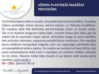 VĒDERA PLASTISKĀS MASĀŽAS
                              PROCEDŪRA


Ar limfodrenējošu vēdera masāžu var panākt labu tievinošu efektu. Tā uzlabo
vēdera priekšējās sienas tonusu, veicina toksīnu un šlakvielu izvadīšanu.
Šīs masāžas laikā tiek aktivizēta asinscirkulācija jostas un krustu zonās,
līdz ar to mazinās smaguma sajūta kājās, mazinās tūskas gan kājās, gan ap
vidukli jeb tā saucamās riepas rajonā. Aktivizējas kuņģa un zarnu darbība,
tiek veicināta vielmaiņa, organisma pašattīrīšanās mehānismi. Pēc masāžas
kursa cilvēkiem noregulējas ēstgriba, vairs nav negausīgas pārēšanās kāre
un nepiepildāmā vēdera sajūtas. Šo masāžu var pielietot arī tajos brīžos, kad
svara samazināšanas laikā svars ir apstājies un vairākas nedēļas nekustās
ne no vietas. Masiere Iraīda šādu masāžu ik pa laikam veikt iesaka katrai
sievietei. Lasīt vairāk>>
1h – 22Ls (parasti 28 Ls)

                          Par piedāvājumiem Tavai veselībai vairāk lasi:   www.premiummedical.lv
 