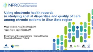 25.10.2018 1
Using electronic health records
in studying spatial disparities and quality of care
among chronic patients in Siun Sote region
Maija Toivakka​, maija.toivakka@uef.fi
Teppo Repo, teppo.repo@uef.fi
Department of Geographical and Historical Studies,
University of Eastern Finland
Seminar on geospatial data in health and welfare research 23.10.2018 1
 