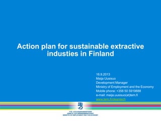 Action plan for sustainable extractive
industies in Finland
16.9.2013
Maija Uusisuo
Development Manager
Ministry of Employment and the Economy
Mobile phone: +358 50 5919888
e-mail: maija.uusisuo(at)tem.fi
www.tem.fi/cleantech
 