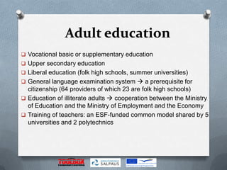 Adult education
 Vocational basic or supplementary education
 Upper secondary education
 Liberal education (folk high schools, summer universities)
 General language examination system  a prerequisite for
  citizenship (64 providers of which 23 are folk high schools)
 Education of illiterate adults  cooperation between the Ministry
  of Education and the Ministry of Employment and the Economy
 Training of teachers: an ESF-funded common model shared by 5
  universities and 2 polytechnics
 