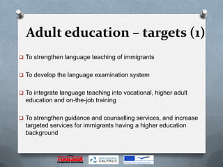 Adult education – targets (1)
 To strengthen language teaching of immigrants


 To develop the language examination system


 To integrate language teaching into vocational, higher adult
  education and on-the-job training

 To strengthen guidance and counselling services, and increase
  targeted services for immigrants having a higher education
  background
 