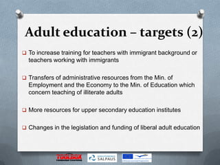 Adult education – targets (2)
 To increase training for teachers with immigrant background or
  teachers working with immigrants

 Transfers of administrative resources from the Min. of
  Employment and the Economy to the Min. of Education which
  concern teaching of illiterate adults

 More resources for upper secondary education institutes


 Changes in the legislation and funding of liberal adult education
 