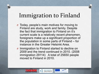 Immigration to Finland
O Today, people’s main motives for moving to
  Finland are study, work and family. Despite
  the fact that immigration to Finland on it’s
  current scale is a relatively recent phenomen,
  foreigners make up a significant proportion of
  the population in some parts of Finland – for
  instance in the Greater Helsinki Area.
O Immigration to Finland started to decline on
  2009 and the trend continued in 2010. (2008
  immigration 29114) A total of 25650 people
  moved to Finland in 2010.
 
