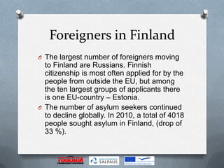 Foreigners in Finland
O The largest number of foreigners moving
  to Finland are Russians. Finnish
  citizenship is most often applied for by the
  people from outside the EU, but among
  the ten largest groups of applicants there
  is one EU-country – Estonia.
O The number of asylum seekers continued
  to decline globally. In 2010, a total of 4018
  people sought asylum in Finland, (drop of
  33 %).
 