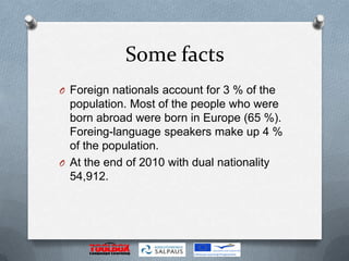 Some facts
O Foreign nationals account for 3 % of the
  population. Most of the people who were
  born abroad were born in Europe (65 %).
  Foreing-language speakers make up 4 %
  of the population.
O At the end of 2010 with dual nationality
  54,912.
 