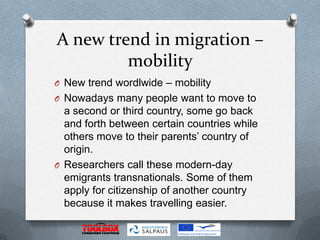 A new trend in migration –
         mobility
O New trend wordlwide – mobility
O Nowadays many people want to move to
  a second or third country, some go back
  and forth between certain countries while
  others move to their parents’ country of
  origin.
O Researchers call these modern-day
  emigrants transnationals. Some of them
  apply for citizenship of another country
  because it makes travelling easier.
 