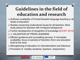 Guidelines in the field of
         education and research
 Sufficient availability of Finnish/Swedish language teaching in all
    levels of education
   Studies concerning multicultural issues for all teachers. More
    study places for teachers with immigrant background
   Further development of recognition of knowledge (ECVET 2014)
   -> VALIDATION OF PRIOR LEARNING
   Efficient guidance and counselling services  immediate
    availability, focus on periods of transition (from one education
    level to the next)
   Strengthening of education on internationalism and tolerance
   Promotion of mobility (students, teachers, researchers)
 