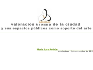 valoración urbana de la ciudad
y sus espacios públicos como soporte del arte
Maria Jose Roibón
corrientes, 15 de noviembre de 2010
 