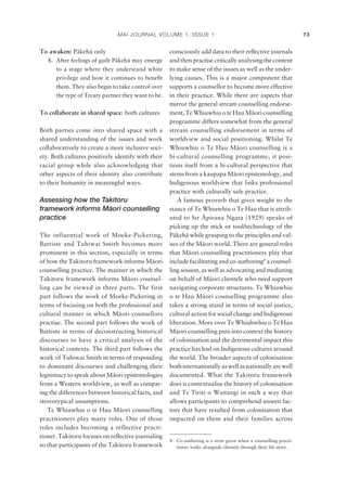 MAI JOURNAL VOLUME 1, ISSUE 1 73
To awaken: Päkehä only
8. After feelings of guilt Päkehä may emerge
to a stage where they understand white
privilege and how it continues to beneﬁt
them. They also begin to take control over
the type of Treaty partner they want to be.
To collaborate in shared space: both cultures
Both parties come into shared space with a
shared understanding of the issues and work
collaboratively to create a more inclusive soci-
ety. Both cultures positively identify with their
racial group while also acknowledging that
other aspects of their identity also contribute
to their humanity in meaningful ways.
Assessing how the Takitoru
framework informs Ma¯ ori counselling
practice
The influential work of Moeke-Pickering,
Battiste and Tuhiwai Smith becomes more
prominent in this section, especially in terms
of how the Takitoru framework informs Mäori
counselling practice. The manner in which the
Takitoru framework informs Mäori counsel-
ling can be viewed in three parts. The first
part follows the work of Moeke-Pickering in
terms of focusing on both the professional and
cultural manner in which Mäori counsellors
practise. The second part follows the work of
Battiste in terms of deconstructing historical
discourses to have a critical analysis of the
historical contexts. The third part follows the
work of Tuhiwai Smith in terms of responding
to dominant discourses and challenging their
legitimacy to speak about Mäori epistemologies
from a Western worldview, as well as compar-
ing the differences between historical facts, and
stereotypical assumptions.
Te Whiuwhiu o te Hau Mäori counselling
practitioners play many roles. One of those
roles includes becoming a reflective practi-
tioner. Takitoru focuses on reﬂective journaling
so that participants of the Takitoru framework
consciously add data to their reﬂective journals
and then practise critically analysing the content
to make sense of the issues as well as the under-
lying causes. This is a major component that
supports a counsellor to become more effective
in their practice. While there are aspects that
mirror the general stream counselling endorse-
ment, Te Whiuwhiu o te Hau Mäori counselling
programme differs somewhat from the general
stream counselling endorsement in terms of
worldview and social positioning. Whilst Te
Whiuwhiu o Te Hau Mäori counselling is a
bi-cultural counselling programme, it posi-
tions itself from a bi-cultural perspective that
stems from a kaupapa Mäori epistemology, and
Indigenous worldview that links professional
practice with culturally safe practice.
A famous proverb that gives weight to the
stance of Te Whiuwhiu o Te Hau that is attrib-
uted to Sir Äpirana Ngata (1929) speaks of
picking up the stick or tool/technology of the
Päkehä while grasping to the principles and val-
ues of the Mäori world. There are general roles
that Mäori counselling practitioners play that
include facilitating and co-authoring4
a counsel-
ling session, as well as advocating and mediating
on behalf of Mäori clientele who need support
navigating corporate structures. Te Whiuwhiu
o te Hau Mäori counselling programme also
takes a strong stand in terms of social justice,
cultural action for social change and Indigenous
liberation. More over Te Whiuhwhiu o Te Hau
Mäori counselling puts into context the history
of colonisation and the detrimental impact this
practice has had on Indigenous cultures around
the world. The broader aspects of colonisation
bothinternationallyaswellasnationallyarewell
documented. What the Takitoru framework
does is contextualise the history of colonisation
and Te Tiriti o Waitangi in such a way that
allows participants to comprehend unseen fac-
tors that have resulted from colonisation that
impacted on them and their families across
4 Co-authoring is a term given when a counselling practi-
tioner walks alongside clientele through their life story.
 