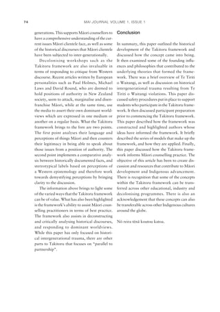 MAI JOURNAL VOLUME 1, ISSUE 174
generations. This supports Mäori counsellors to
have a comprehensive understanding of the cur-
rent issues Mäori clientele face, as well as some
of the historical discourses that Mäori clientele
have been subjected to inter-generationally.
Decolonising workshops such as the
Takitoru framework are also invaluable in
terms of responding to critique from Western
discourse. Recent articles written by European
personalities such as Paul Holmes, Michael
Laws and David Round, who are deemed to
hold positions of authority in New Zealand
society, seem to attack, marginalise and disen-
franchise Mäori, while at the same time, use
the media to assert their own dominant world-
views which are expressed in one medium or
another on a regular basis. What the Takitoru
framework brings to the fore are two points.
The first point analyses their language and
perceptions of things Mäori and then counters
their legitimacy in being able to speak about
those issues from a position of authority. The
second point implements a comparative analy-
sis between historically documented facts, and
stereotypical labels based on perceptions of
a Western epistemology and therefore work
towards demystifying perceptions by bringing
clarity to the discussion.
The information above brings to light some
of the varied ways that the Takitoru framework
can be of value. What has also been highlighted
is the framework’s ability to assist Mäori coun-
selling practitioners in terms of best practice.
The framework also assists in deconstructing
and critically analysing historical discourses,
and responding to dominant worldviews.
While this paper has only focused on histori-
cal intergenerational trauma, there are other
parts to Takitoru that focuses on “parallel to
partnership”.
Conclusion
In summary, this paper outlined the historical
development of the Takitoru framework and
discussed how the concept came into being.
It then examined some of the founding inﬂu-
ences and philosophies that contributed to the
underlying theories that formed the frame-
work. There was a brief overview of Te Tiriti
o Waitangi, as well as discussion on historical
intergenerational trauma resulting from Te
Tiriti o Waitangi violations. This paper dis-
cussed safety procedures put in place to support
students who participate in the Takitoru frame-
work. It then discussed participant preparation
prior to commencing the Takitoru framework.
This paper described how the framework was
constructed and highlighted authors whose
ideas have informed the framework. It brieﬂy
described the series of models that make up the
framework, and how they are applied. Finally,
this paper discussed how the Takitoru frame-
work informs Mäori counselling practice. The
objective of this article has been to create dis-
cussion and resources that contribute to Mäori
development and Indigenous advancement.
There is recognition that some of the concepts
within the Takitoru framework can be trans-
ferred across other educational, industry and
decolonising programmes. There is also an
acknowledgement that these concepts can also
be transferable across other Indigenous cultures
around the globe.
Nö reira tënä koutou katoa.
 
