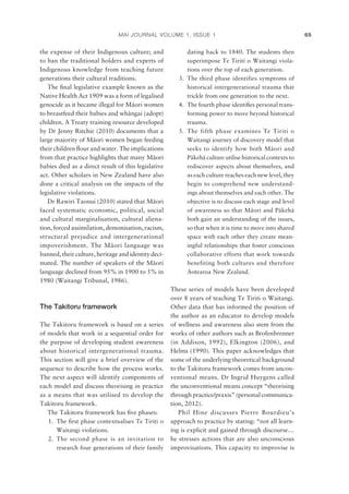 MAI JOURNAL VOLUME 1, ISSUE 1 65
the expense of their Indigenous culture; and
to ban the traditional holders and experts of
Indigenous knowledge from teaching future
generations their cultural traditions.
The ﬁnal legislative example known as the
Native Health Act 1909 was a form of legalised
genocide as it became illegal for Mäori women
to breastfeed their babies and whängai (adopt)
children. A Treaty training resource developed
by Dr Jenny Ritchie (2010) documents that a
large majority of Mäori women began feeding
their children ﬂour and water. The implications
from that practice highlights that many Mäori
babies died as a direct result of this legislative
act. Other scholars in New Zealand have also
done a critical analysis on the impacts of the
legislative violations.
Dr Rawiri Taonui (2010) stated that Mäori
faced systematic economic, political, social
and cultural marginalisation, cultural aliena-
tion, forced assimilation, demonisation, racism,
structural prejudice and intergenerational
impoverishment. The Mäori language was
banned, their culture, heritage and identity deci-
mated. The number of speakers of the Mäori
language declined from 95% in 1900 to 5% in
1980 (Waitangi Tribunal, 1986).
The Takitoru framework
The Takitoru framework is based on a series
of models that work in a sequential order for
the purpose of developing student awareness
about historical intergenerational trauma.
This section will give a brief overview of the
sequence to describe how the process works.
The next aspect will identify components of
each model and discuss theorising in practice
as a means that was utilised to develop the
Takitoru framework.
The Takitoru framework has ﬁve phases:
1. The ﬁrst phase contextualises Te Tiriti o
Waitangi violations.
2. The second phase is an invitation to
research four generations of their family
dating back to 1840. The students then
superimpose Te Tiriti o Waitangi viola-
tions over the top of each generation.
3. The third phase identifies symptoms of
historical intergenerational trauma that
trickle from one generation to the next.
4. The fourth phase identiﬁes personal trans-
forming power to move beyond historical
trauma.
5. The fifth phase examines Te Tiriti o
Waitangi journey of discovery model that
seeks to identify how both Mäori and
Päkehä culture utilise historical contexts to
rediscover aspects about themselves, and
as each culture reaches each new level, they
begin to comprehend new understand-
ings about themselves and each other. The
objective is to discuss each stage and level
of awareness so that Mäori and Päkehä
both gain an understanding of the issues,
so that when it is time to move into shared
space with each other they create mean-
ingful relationships that foster conscious
collaborative efforts that work towards
benefiting both cultures and therefore
Aotearoa New Zealand.
These series of models have been developed
over 8 years of teaching Te Tiriti o Waitangi.
Other data that has informed the position of
the author as an educator to develop models
of wellness and awareness also stem from the
works of other authors such as Brofenbrenner
(in Addison, 1992), Elkington (2006), and
Helms (1990). This paper acknowledges that
some of the underlying theoretical background
to the Takitoru framework comes from uncon-
ventional means. Dr Ingrid Huygens called
the unconventional means concept “theorising
through practice/praxis” (personal communica-
tion, 2012).
Phil Hine discusses Pierre Bourdieu’s
approach to practice by stating: “not all learn-
ing is explicit and gained through discourse…
he stresses actions that are also unconscious
improvisations. This capacity to improvise is
 
