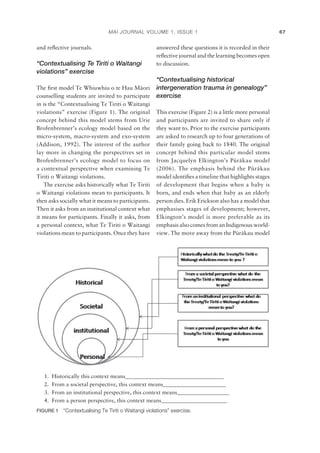 MAI JOURNAL VOLUME 1, ISSUE 1 67
and reﬂective journals.
“Contextualising Te Tiriti o Waitangi
violations” exercise
The ﬁrst model Te Whiuwhiu o te Hau Mäori
counselling students are invited to participate
in is the “Contextualising Te Tiriti o Waitangi
violations” exercise (Figure 1). The original
concept behind this model stems from Urie
Brofenbrenner’s ecology model based on the
micro-system, macro-system and exo-system
(Addison, 1992). The interest of the author
lay more in changing the perspectives set in
Brofenbrenner’s ecology model to focus on
a contextual perspective when examining Te
Tiriti o Waitangi violations.
The exercise asks historically what Te Tiriti
o Waitangi violations mean to participants. It
then asks socially what it means to participants.
Then it asks from an institutional context what
it means for participants. Finally it asks, from
a personal context, what Te Tiriti o Waitangi
violations mean to participants. Once they have
answered these questions it is recorded in their
reﬂective journal and the learning becomes open
to discussion.
“Contextualising historical
intergeneration trauma in genealogy”
exercise
This exercise (Figure 2) is a little more personal
and participants are invited to share only if
they want to. Prior to the exercise participants
are asked to research up to four generations of
their family going back to 1840. The original
concept behind this particular model stems
from Jacquelyn Elkington’s Püräkau model
(2006). The emphasis behind the Püräkau
model identiﬁes a timeline that highlights stages
of development that begins when a baby is
born, and ends when that baby as an elderly
person dies. Erik Erickson also has a model that
emphasises stages of development; however,
Elkington’s model is more preferable as its
emphasis also comes from an Indigenous world-
view. The move away from the Püräkau model
1. Historically this context means____________________________________
2. From a societal perspective, this context means_______________________
3. From an institutional perspective, this context means___________________
4. From a person perspective, this context means________________________
FIGURE 1 “Contextualising Te Tiriti o Waitangi violations” exercise.
 