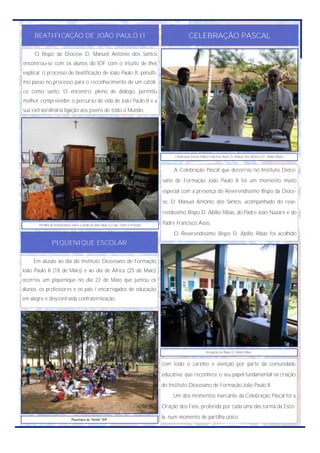 BEATIFICAÇÃO DE JOÃO PAULO II                                                                    CELEBRAÇÃO PASCAL

     O Bispo da Diocese D. Manuel António dos Santos
encontrou-se com os alunos do IDF com o intuito de lhes
explicar o processo de beatificação de João Paulo II, penúlti-
mo passo no processo para o reconhecimento de um católi-
co como santo. O encontro, pleno de diálogo, permitiu
melhor compreender o percurso de vida de João Paulo II e a
sua extraordinária ligação aos jovens de todo o Mundo.




                                                                                            Celebração Pascal (Padre Francisco Assis, D. Manuel dos Santos e D. Abílio Ribas)



                                                                                            A Celebração Pascal que decorreu no Instituto Dioce-
                                                                                       sano de Formação João Paulo II foi um momento muito
                                                                                       especial com a presença do Reverendíssimo Bispo da Dioce-
                                                                                       se, D. Manuel António dos Santos, acompanhado do reve-
                                                                                       rendíssimo Bispo D. Abílio Ribas, do Padre João Nazaré e do

       Partilha de testemunhos sobre a vinda de João Paulo II a São Tomé e Príncipe.   Padre Francisco Assis.
                                                                                            O Reverendíssimo Bispo D. Abílio Ribas foi acolhido
                PIQUENIQUE ESCOLAR

     Em alusão ao dia do Instituto Diocesano de Formação
João Paulo II (18 de Maio) e ao dia de África (25 de Maio)
ocorreu um piquenique no dia 22 de Maio que juntou os
alunos, os professores e os pais / encarregados de educação
em alegre e descontraída confraternização.




                                                                                                                   Recepção ao Bispo D. Abílio Ribas.


                                                                                       com todo o carinho e atenção por parte da comunidade
                                                                                       educativa, que reconhece o seu papel fundamental na criação
                                                                                       do Instituto Diocesano de Formação João Paulo II.
                                                                                            Um dos momentos marcante da Celebração Pascal foi a
                                                                                       Oração dos Fiéis, proferida por cada uma das turma da Esco-

                               Piquenique da “família” IDF.
                                                                                       la, num momento de partilha único.
 