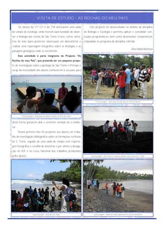 VISITA DE ESTUDO - AS ROCHAS DO MEU PAÍS

       Os alunos do 11º CT e do 7ºA efectuaram uma saída                                  Este projecto foi desenvolvido no âmbito da disciplina
de campo de Geologia, onde tiveram oportunidade de obser-                            de Biologia e Geologia e permitiu aplicar e consolidar con-
var a litologia das rochas de São Tomé in loco, retirar amos-                        teúdos programáticos, bem como desenvolver competências
tras de mão (para posterior observação em laboratório) e                             estipuladas no programa da disciplina referida.
realizar uma reportagem fotográfica sobre as litologias e as
                                                                                                                                                   Ana Isabel Barbosa
paisagens geológicas onde se encontram.
       Esta actividade é parte integrante do Projecto “As
Rochas do meu País”, que pretende ser um pequeno projec-
to de investigação sobre a geologia de São Tomé e Príncipe e
surge da necessidade dos alunos conhecerem o seu país, para




                                                                                                Terceira paragem - observação de exploração de recursos minerais.




          Primeira paragem - observação da chaminé traquítica do Ilhéu das Cabras.


desta forma gostarem dele e sentirem vontade de o melho-
rar.
       Numa primeira fase foi proposto aos alunos um traba-
lho de investigação bibliográfica sobre as formações rochosas
de S. Tomé, seguido de uma saída de campo com reporta-
gem fotográfica e recolha de amostras e por último a divulga-
ção no IDF e no Liceu Nacional dos trabalhos produzidos
pelos alunos.                                                                              Quarta paragem - Morro Peixe (Complexo vulcânico mais recente de S. Tomé).




                         Segunda paragem - praia das Sete Ondas.                              Quinta paragem - análise de rochas sedimentares na zona do Aeroporto.
 