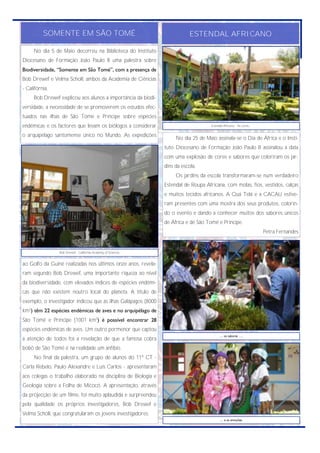 SOMENTE EM SÃO TOMÉ                                              ESTENDAL AFRICANO

     No dia 5 de Maio decorreu na Biblioteca do Instituto
Diocesano de Formação João Paulo II uma palestra sobre
Biodiversidade, “Somente em São Tomé”, com a presença de
Bob Drewef e Velma Scholl, ambos da Academia de Ciências
- Califórnia.
     Bob Drewef explicou aos alunos a importância da biodi-
versidade, a necessidade de se promoverem os estudos efec-
tuados nas ilhas de São Tomé e Príncipe sobre espécies
endémicas e os factores que levam os biólogos a considerar                          Estendal Africano - As cores...


o arquipélago santomense único no Mundo. As expedições
                                                                    No dia 25 de Maio assinala-se o Dia de África e o Insti-
                                                               tuto Diocesano de Formação João Paulo II assinalou a data
                                                               com uma explosão de cores e sabores que coloriram os jar-
                                                               dins da escola.
                                                                    Os jardins da escola transformaram-se num verdadeiro
                                                               Estendal de Roupa Africana, com molas, fios, vestidos, calças
                                                               e muitos tecidos africanos. A Quá Telá e a CACAU estive-
                                                               ram presentes com uma mostra dos seus produtos, colorin-
                                                               do o evento e dando a conhecer muitos dos sabores únicos
                                                               de África e de São Tomé e Príncipe.
                                                                                                                      Petra Fernandes


                Bob Drewef - California Academy of Sciences.


ao Golfo da Guiné realizadas nos últimos onze anos, revela-
ram segundo Bob Drewef, uma importante riqueza ao nível
da biodiversidade, com elevados índices de espécies endémi-
cas que não existem noutro local do planeta. A título de
exemplo, o investigador indicou que as ilhas Galápagos (8000
km2) têm 22 espécies endémicas de aves e no arquipélago de
São Tomé e Príncipe (1001 km2) é possível encontrar 28
espécies endémicas de aves. Um outro pormenor que captou
                                                                                          … os sabores ….
a atenção de todos foi a revelação de que a famosa cobra
bobô de São Tomé é na realidade um anfíbio.
     No final da palestra, um grupo de alunos do 11º CT -
Carla Rebelo, Paulo Alexandre e Luís Carlos - apresentaram
aos colegas o trabalho elaborado na disciplina de Biologia e
Geologia sobre a Folha de Micocó. A apresentação, através
da projecção de um filme, foi muito aplaudida e surpreendeu
pela qualidade os próprios investigadores, Bob Drewef e
Velma Scholl, que congratularam os jovens investigadores.
                                                                                          … e as emoções.
 