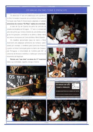 OS MAIAS EM SÃO TOMÉ E PRÍNCIPE

     Os alunos do 11º ano em colaboração com a professo-
ra Petra Fernandes trouxeram até ao Instituto Diocesano de
Formação João Paulo II interpretações adaptadas à realidade
santomense do romance “Os Maias” repletas de criatividade.
     A obra de Eça de Queirós faz parte do currículo de
estudos da disciplina de Português - 11º ano e é considerado
uma obra-prima que retrata a história de uma família ao lon-
go de três gerações, centrando-se na última e dando relevo
aos amores incestuosos de Carlos da Maia e Maria Eduarda.
     Os trabalhos apresentados (peça de teatro e filme)
mostraram uma adaptação santomense do romance, substi-
tuindo por exemplo, o ramalhete pela Quinta dos Prazeres;                    Gravações no Bairro da Cooperação Portuguesa.


o jantar no Hotel Central pelo jantar no Bairro da Coopera-
ção Portuguesa; a Universidade de Coimbra pelo IDF; as
conversas de literatura romântica e realista por conversas do
movimento da Negritude.
     Perante uma “casa cheia” os alunos do 11º mostraram
toda a sua criatividade, engenho, energia e mestria.




                                                                        Alunos do 11º LH no momento de recepção dos convidados.




                      O palco de uma grande noite.




                                                           O público.
 