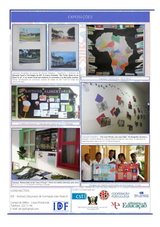 EXPOSIÇÕES




 Exposição fotográfica da autoria de Ekeseni Bragança - Arquitecto e Professor de
 Educação Visual e Tecnológica do IDF. A mostra intitulada, “São Tomé: Quem te viu,
 Quem te vê”, é um ensaio visual que evidencia os contrastes e as alterações arquitec-
 tónicas introduzidas nas estruturas urbanas da cidade de São Tomé ao longo dos                                          Exposição Comemorativa - Dia de África.
 últimos 80 anos.




         Os Aditivos Alimentares - Elaborado pelos alunos do 12º CT (Biologia)




                                                                                                   Exposição fotográfica - “Um novo Mundo, uma nova Visão”. As fotografias retratam a
                                                                                                   situação e vivência diárias de crianças desfavorecidas em São Tomé. A exposição foi
                                                                                                   elaborada pelos alunos do 12º LH (Área Projecto).




 Exposição “Biodiversidade de São Tomé e Príncipe” / Mostra de trabalhos elaborados pelos alunos
 do 10º CT e 11º CT na disciplina de Biologia e Geologia.                                                  Divulgação dos trabalhos desenvolvidos em Área Projecto - 12º ano.

                                                                                      O IDF é co-financiado por:
CONTACTOS:

IDF - Instituto Diocesano de Formação João Paulo II

Campo de Milho - Caixa Postal 636
Telefone: 222 11 94                                                                            Ministério da Educação, Cultura e
E-mail: idf.stp@gmail.com                                                                                formação STP
 