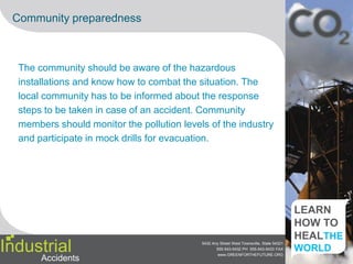 Case study 1The Bhopal disaster was one of the world's worst industrial catastrophes. It occurred on the night of December 2–3, 1984 at the Union Carbide India Limited (UCIL)pesticide plant in Bhopal, Madhya Pradesh, India.The leakage caused many short term health effects in the surrounding areas. Apart from MIC, the gas cloud may have contained phosgene, hydrogen cyanide, carbon monoxide, hydrogen chloride,oxides of nitrogen, monomethyl amine (MMA) and carbon dioxide, either produced in the storage tank or in the atmosphere.In November 1984, most of the safety systems were not functioning. Many valves and lines were in poor condition. Tank 610 contained 42 tons of MIC, much more than safety rules allowed.[3] During the nights of 2–3 December, a large amount of water entered tank 610. Arunaway reaction started, which was accelerated by contaminants, high temperatures and other factors. The reaction generated a major increase in the temperature inside the tank to over 200 °C (400 °F). This forced the emergency venting of pressure from the MIC holding tank, releasing a large volume of toxic gases. The reaction was sped up by the presence of iron from corroding non-stainless steel pipelines.IndustrialAccidents