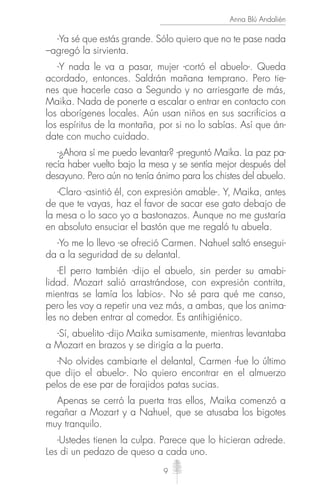 9
Anna Blú Andalién
-Ya sé que estás grande. Sólo quiero que no te pase nada
–agregó la sirvienta.
-Y nada le va a pasar, mujer -cortó el abuelo-. Queda
acordado, entonces. Saldrán mañana temprano. Pero tie-
nes que hacerle caso a Segundo y no arriesgarte de más,
Maika. Nada de ponerte a escalar o entrar en contacto con
los aborígenes locales. Aún usan niños en sus sacrificios a
los espíritus de la montaña, por si no lo sabías. Así que án-
date con mucho cuidado.
-¿Ahora sí me puedo levantar? -preguntó Maika. La paz pa-
recía haber vuelto bajo la mesa y se sentía mejor después del
desayuno. Pero aún no tenía ánimo para los chistes del abuelo.
-Claro -asintió él, con expresión amable-. Y, Maika, antes
de que te vayas, haz el favor de sacar ese gato debajo de
la mesa o lo saco yo a bastonazos. Aunque no me gustaría
en absoluto ensuciar el bastón que me regaló tu abuela.
-Yo me lo llevo -se ofreció Carmen. Nahuel saltó ensegui-
da a la seguridad de su delantal.
-El perro también -dijo el abuelo, sin perder su amabi-
lidad. Mozart salió arrastrándose, con expresión contrita,
mientras se lamía los labios-. No sé para qué me canso,
pero les voy a repetir una vez más, a ambas, que los anima-
les no deben entrar al comedor. Es antihigiénico.
-Sí, abuelito -dijo Maika sumisamente, mientras levantaba
a Mozart en brazos y se dirigía a la puerta.
-No olvides cambiarte el delantal, Carmen -fue lo último
que dijo el abuelo-. No quiero encontrar en el almuerzo
pelos de ese par de forajidos patas sucias.
Apenas se cerró la puerta tras ellos, Maika comenzó a
regañar a Mozart y a Nahuel, que se atusaba los bigotes
muy tranquilo.
-Ustedes tienen la culpa. Parece que lo hicieran adrede.
Les di un pedazo de queso a cada uno.
 