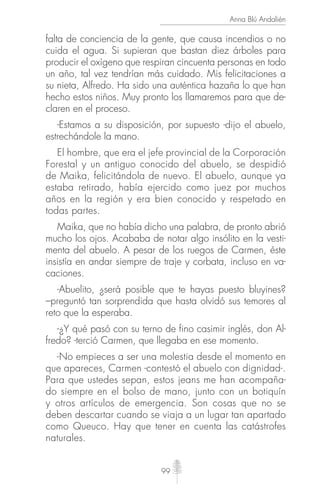 99
Anna Blú Andalién
falta de conciencia de la gente, que causa incendios o no
cuida el agua. Si supieran que bastan diez árboles para
producir el oxígeno que respiran cincuenta personas en todo
un año, tal vez tendrían más cuidado. Mis felicitaciones a
su nieta, Alfredo. Ha sido una auténtica hazaña lo que han
hecho estos niños. Muy pronto los llamaremos para que de-
claren en el proceso.
-Estamos a su disposición, por supuesto -dijo el abuelo,
estrechándole la mano.
El hombre, que era el jefe provincial de la Corporación
Forestal y un antiguo conocido del abuelo, se despidió
de Maika, felicitándola de nuevo. El abuelo, aunque ya
estaba retirado, había ejercido como juez por muchos
años en la región y era bien conocido y respetado en
todas partes.
Maika, que no había dicho una palabra, de pronto abrió
mucho los ojos. Acababa de notar algo insólito en la vesti-
menta del abuelo. A pesar de los ruegos de Carmen, éste
insistía en andar siempre de traje y corbata, incluso en va-
caciones.
-Abuelito, ¿será posible que te hayas puesto bluyines?
–preguntó tan sorprendida que hasta olvidó sus temores al
reto que la esperaba.
-¿Y qué pasó con su terno de fino casimir inglés, don Al-
fredo? -terció Carmen, que llegaba en ese momento.
-No empieces a ser una molestia desde el momento en
que apareces, Carmen -contestó el abuelo con dignidad-.
Para que ustedes sepan, estos jeans me han acompaña-
do siempre en el bolso de mano, junto con un botiquín
y otros artículos de emergencia. Son cosas que no se
deben descartar cuando se viaja a un lugar tan apartado
como Queuco. Hay que tener en cuenta las catástrofes
naturales.
 