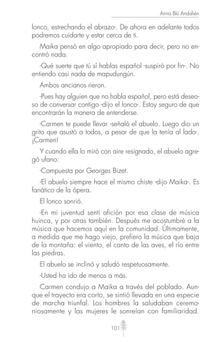 101
Anna Blú Andalién
lonco, estrechando el abrazo-. De ahora en adelante todos
podremos cuidarte y estar cerca de ti.
Maika pensó en algo apropiado para decir, pero no en-
contró nada.
-Qué suerte que tú sí hablas español -suspiró por fin-. No
entiendo casi nada de mapudungún.
Ambos ancianos rieron.
-Pues hay alguien que no habla español, pero está deseo-
so de conversar contigo -dijo el lonco-. Estoy seguro de que
encontrarán la manera de entenderse.
-Carmen te puede llevar -señaló el abuelo. Luego dio un
grito que asustó a todos, a pesar de que la tenía al lado-.
¡Carmen!
Y cuando ella lo miró con aire resignado, el abuelo agre-
gó ufano:
-Compuesta por Georges Bizet.
-El abuelo siempre hace el mismo chiste -dijo Maika-. Es
fanático de la ópera.
El lonco sonrió.
-En mi juventud sentí afición por esa clase de música
huinca, y por otras también. Después me acostumbré a la
música que hacemos aquí en la comunidad. Últimamente,
a medida que me hago viejo, prefiero la música que baja
de la montaña: el viento, el canto de las aves, el río entre
las piedras.
El abuelo se inclinó y saludó respetuosamente.
-Usted ha ido de menos a más.
Carmen condujo a Maika a través del poblado. Aun-
que el trayecto era corto, se sintió llevada en una especie
de marcha triunfal. Los hombres la saludaban ceremo-
niosamente y las mujeres le sonreían con familiaridad.
 