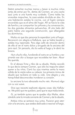 MAIKAY LA KALFUMALÉN
102
Debió estrechar muchas manos y besar a muchos niños
antes de entrar por fin, detrás de Carmen, en una casita
azul junto a una huerta muy cuidada. Como todas las
viviendas mapuches, la casa estaba dividida en dos. En
una habitación estaba la cocina, con el fogón siempre
encendido que es el alma del hogar. Allí se hacía la vida
de familia y se compartían los piñones y la conversación,
los dos grandes alimentos pehuenches. Al otro lado del
patio había una segunda construcción, que albergaba
los dormitorios.
Maika vio que dos personas la esperaban junto al fuego.
Reconoció con alegría a Kalfukura, que se había lavado y
estaba muy repeinado. Pero algo saltó de emoción dentro
de ella al ver el rostro dulce y arrugado de la anciana del
jarro azul. Sin pensarlo, dio la vuelta al fuego y le abrió los
brazos.
-Ayin chuchu -dijo, hundiendo el rostro en su hombro y res-
pirando ese olor a bosque que recordaba tan bien-. Abue-
lita querida.
En el abrazo firme y tibio de su abuela, Maika recordó
lo que decía siempre Carmen, que sólo los mapuche saben
querer a los niños. Cerró los ojos mientras sentía la mano
cálida de la viejita sobre su cabeza. Los primeros mimos de
abuela que recibiera en toda su vida. Una alegría y una
tranquilidad desconocidas inundaron su corazón.
La anciana la tuvo abrazada mucho rato. Murmuró algo
con su voz suave.
-Dice que necesita explicarte algunas cosas -dijo Kalfuku-
ra-. Me pidió que me quedara, para que te vaya traduciendo.
-Sí, yo también quiero que te quedes -dijo Maika, abra-
zándolo ante la mirada sonriente de Carmen y de la abuela.
Ambos niños se sentaron muy juntos. Pusieron gran aten-
ción a la anciana, que estaba dedicada a reavivar el fuego.
 