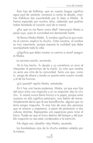 103
Anna Blú Andalién
-Eres hija de Kalfutray, que en nuestra lengua significa
agua azul de vertiente -comenzó a contar la abuela, mien-
tras Kalfukura iba susurrándole por lo bajo a Maika-. Te
hemos esperado por muchos años, sabiendo que podrías
haber heredado el corazón azul de tu mamá.
-¿Por qué no me llamo como ella? -interrumpió Maika a
pesar suyo, pues la curiosidad era demasiado fuerte.
-Te llamas Maika Malén. Tu nombre significa la que mues-
tra el camino -explicó la chuchu-. Entre nosotros, el nombre
es muy importante, porque expresa la cualidad que debe
acompañarte toda la vida.
-¿Significa que debo mostrar un camino a otros? -pregun-
tó Maika.
La anciana asintió, sonriendo.
-Ya lo has hecho. Tu abuelo y yo cometimos un error al
interpretar el perimontun de la machi. La niña que vendría
no sería una niña de la comunidad. Sería una que, como
tú, venga de afuera y tienda un puente entre nuestro mundo
y el de los huincas.
-¿Un puente? -repitió Maika, extrañada.
-En ti hay una fuerza poderosa, Maika, ya que eres hija
del amor entre una mapuche y un no mapuche -dijo la chu-
chu-. Tu mamá nunca llamó huinca a tu papá, porque entre
nosotros no sólo significa extranjero, sino ladrón de tierras.
Simplemente decía que él era kamollfunche, alguien que no
tenía sangre mapuche. Tú eres hija de esas dos personas
que se amaron y respetaron, a pesar de pertenecer a dos
culturas distintas. Representas una esperanza para mirar el
futuro. Puede ser que el único destino del bosque y del pue-
blo mapuche no sea estar condenados a la extinción.
-No digas eso, abuelita –dijo Maika, asustada.
Los bondadosos ojos de la chuchu estaban velados por
la tristeza.
 