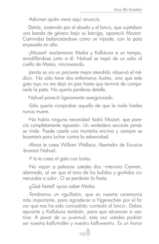105
Anna Blú Andalién
-Adivinen quién viene aquí -anunció.
Detrás, sostenido por el abuelo y el lonco, que sujetaban
una banda de género bajo su barriga, apareció Mozart.
Caminaba balanceándose como un trípode, con la pata
enyesada en alto.
-¡Mozart! -exclamaron Maika y Kalfukura a un tiempo,
arrodillándose junto a él. Nahuel se trepó de un salto al
cuello de Maika, ronroneando.
-Jamás se vio un paciente mejor atendido -observó el mé-
dico-. No sólo tiene dos enfermeros ilustres, sino que este
gato tuyo no me dejó en paz hasta que terminé de compo-
nerle la pata. No quería perderse detalle.
Nahuel pareció ligeramente avergonzado.
-Sólo quería comprobar aquello de que la mala hierba
nunca muere.
-No había ninguna necesidad -ladró Mozart, que pare-
cía completamente repuesto-. Un verdadero escocés jamás
se rinde. Puede caerle una montaña encima y siempre se
levantará para luchar contra la adversidad.
-Ahora te crees William Wallace, libertador de Escocia
-bromeó Nahuel.
-Y tú te crees el gato con botas.
-No vayan a pelearse ustedes dos –intervino Carmen,
alarmada, al ver que el tono de los bufidos y gruñidos co-
menzaba a subir-. O se perderán la fiesta.
-¿Qué fiesta? -quiso saber Maika.
-Tendremos un nguillatún, que es nuestra ceremonia
más importante, para agradecer a Ngenechén por el fa-
vor que nos ha sido concedido -contestó el lonco-. Debes
apurarte y Kalfukura también, para que alcancen a ves-
tirse. A pesar de su juventud, esta vez ustedes podrán
ser nuestra kalfumalén y nuestro kalfuwentru. Es un honor
 